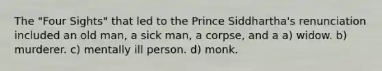 The "Four Sights" that led to the Prince Siddhartha's renunciation included an old man, a sick man, a corpse, and a a) widow. b) murderer. c) mentally ill person. d) monk.