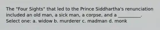 The "Four Sights" that led to the Prince Siddhartha's renunciation included an old man, a sick man, a corpse, and a __________. Select one: a. widow b. murderer c. madman d. monk