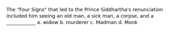 The "Four Signs" that led to the Prince Siddhartha's renunciation included him seeing an old man, a sick man, a corpse, and a ____________ a. widow b. murderer c. Madman d. Monk