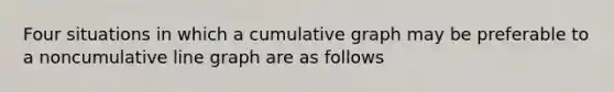 Four situations in which a cumulative graph may be preferable to a noncumulative line graph are as follows