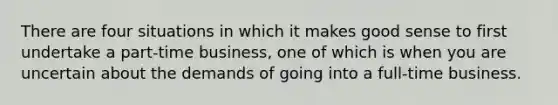 There are four situations in which it makes good sense to first undertake a part-time business, one of which is when you are uncertain about the demands of going into a full-time business.