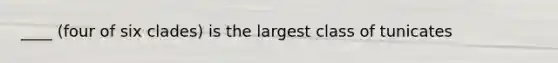 ____ (four of six clades) is the largest class of tunicates