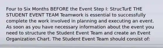 Four to Six Months BEFORE the Event Step I: StrucTurE THE STUDENT EVENT TEAM Teamwork is essential to successfully complete the work involved in planning and executing an event. As soon as you have necessary information about the event you need to structure the Student Event Team and create an Event Organization Chart. The Student Event Team should consist of: