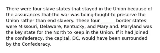 There were four slave states that stayed in the Union because of the assurances that the war was being fought to preserve the Union rather than end slavery. These four ______ border states were Missouri, Delaware, Kentucky, and Maryland. Maryland was the key state for the North to keep in the Union. If it had joined the confederacy, the capital, DC, would have been surrounded by the Confederacy.