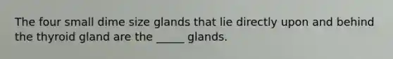 The four small dime size glands that lie directly upon and behind the thyroid gland are the _____ glands.