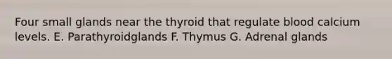 Four small glands near the thyroid that regulate blood calcium levels. E. Parathyroidglands F. Thymus G. Adrenal glands