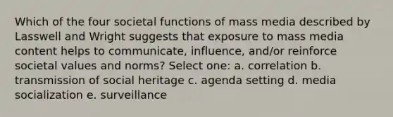 Which of the four societal functions of mass media described by Lasswell and Wright suggests that exposure to mass media content helps to communicate, influence, and/or reinforce societal values and norms? Select one: a. correlation b. transmission of social heritage c. agenda setting d. media socialization e. surveillance