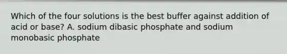 Which of the four solutions is the best buffer against addition of acid or base? A. sodium dibasic phosphate and sodium monobasic phosphate