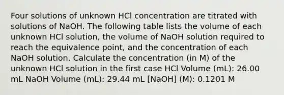 Four solutions of unknown HCl concentration are titrated with solutions of NaOH. The following table lists the volume of each unknown HCl solution, the volume of NaOH solution required to reach the equivalence point, and the concentration of each NaOH solution. Calculate the concentration (in M) of the unknown HCl solution in the first case HCl Volume (mL): 26.00 mL NaOH Volume (mL): 29.44 mL [NaOH] (M): 0.1201 M