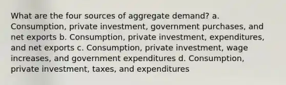 What are the four sources of aggregate demand? a. Consumption, private investment, government purchases, and net exports b. Consumption, private investment, expenditures, and net exports c. Consumption, private investment, wage increases, and government expenditures d. Consumption, private investment, taxes, and expenditures