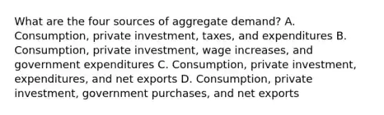 What are the four sources of aggregate demand? A. Consumption, private investment, taxes, and expenditures B. Consumption, private investment, wage increases, and government expenditures C. Consumption, private investment, expenditures, and net exports D. Consumption, private investment, government purchases, and net exports