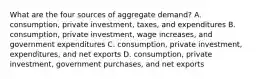 What are the four sources of aggregate demand? A. consumption, private investment, taxes, and expenditures B. consumption, private investment, wage increases, and government expenditures C. consumption, private investment, expenditures, and net exports D. consumption, private investment, government purchases, and net exports