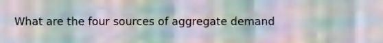 What are the four sources of aggregate demand