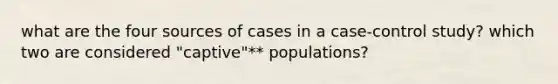 what are the four sources of cases in a case-control study? which two are considered "captive"** populations?