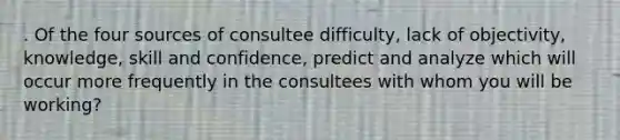 . Of the four sources of consultee difficulty, lack of objectivity, knowledge, skill and confidence, predict and analyze which will occur more frequently in the consultees with whom you will be working?