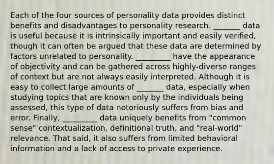 Each of the four sources of personality data provides distinct benefits and disadvantages to personality research. _______ data is useful because it is intrinsically important and easily verified, though it can often be argued that these data are determined by factors unrelated to personality. _________ have the appearance of objectivity and can be gathered across highly-diverse ranges of context but are not always easily interpreted. Although it is easy to collect large amounts of _______ data, especially when studying topics that are known only by the individuals being assessed, this type of data notoriously suffers from bias and error. Finally, _________ data uniquely benefits from "common sense" contextualization, definitional truth, and "real-world" relevance. That said, it also suffers from limited behavioral information and a lack of access to private experience.