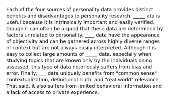 Each of the four sources of personality data provides distinct benefits and disadvantages to personality research. _____ ata is useful because it is intrinsically important and easily verified, though it can often be argued that these data are determined by factors unrelated to personality. ____ data have the appearance of objectivity and can be gathered across highly-diverse ranges of context but are not always easily interpreted. Although it is easy to collect large amounts of _____ data, especially when studying topics that are known only by the individuals being assessed, this type of data notoriously suffers from bias and error. Finally, ___ data uniquely benefits from "common sense" contextualization, definitional truth, and "real-world" relevance. That said, it also suffers from limited behavioral information and a lack of access to private experience.