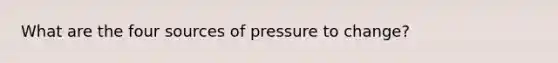 What are the four sources of pressure to change?