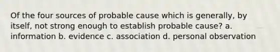 Of the four sources of probable cause which is generally, by itself, not strong enough to establish probable cause? a. information b. evidence c. association d. personal observation