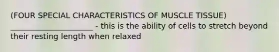 (FOUR SPECIAL CHARACTERISTICS OF MUSCLE TISSUE) _____________________ - this is the ability of cells to stretch beyond their resting length when relaxed