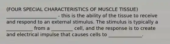 (FOUR SPECIAL CHARACTERISTICS OF MUSCLE TISSUE) _____________________ - this is the ability of the tissue to receive and respond to an external stimulus. The stimulus is typically a ___________ from a _________ cell, and the response is to create and electrical impulse that causes cells to ______________.