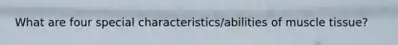 What are four special characteristics/abilities of muscle tissue?