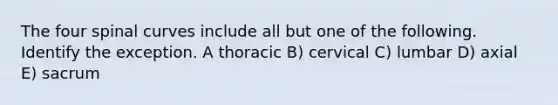 The four spinal curves include all but one of the following. Identify the exception. A thoracic B) cervical C) lumbar D) axial E) sacrum