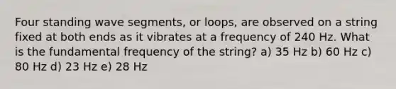 Four standing wave segments, or loops, are observed on a string fixed at both ends as it vibrates at a frequency of 240 Hz. What is the fundamental frequency of the string? a) 35 Hz b) 60 Hz c) 80 Hz d) 23 Hz e) 28 Hz