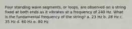 Four standing wave segments, or loops, are observed on a string fixed at both ends as it vibrates at a frequency of 240 Hz. What is the fundamental frequency of the string? a. 23 Hz b. 28 Hz c. 35 Hz d. 60 Hz e. 80 Hz