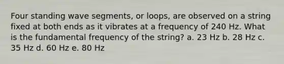 Four standing wave segments, or loops, are observed on a string fixed at both ends as it vibrates at a frequency of 240 Hz. What is the fundamental frequency of the string? a. 23 Hz b. 28 Hz c. 35 Hz d. 60 Hz e. 80 Hz