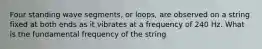 Four standing wave segments, or loops, are observed on a string fixed at both ends as it vibrates at a frequency of 240 Hz. What is the fundamental frequency of the string