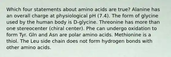 Which four statements about amino acids are true? Alanine has an overall charge at physiological pH (7.4). The form of glycine used by the human body is D‑glycine. Threonine has more than one stereocenter (chiral center). Phe can undergo oxidation to form Tyr. Gln and Asn are polar amino acids. Methionine is a thiol. The Leu side chain does not form hydrogen bonds with other amino acids.