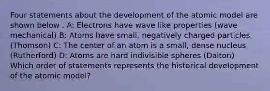 Four statements about the development of the atomic model are shown below . A: Electrons have wave like properties (wave mechanical) B: Atoms have small, negatively charged particles (Thomson) C: The center of an atom is a small, dense nucleus (Rutherford) D: Atoms are hard indivisible spheres (Dalton) Which order of statements represents the historical development of the atomic model?