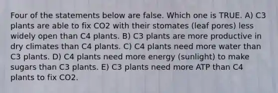 Four of the statements below are false. Which one is TRUE. A) C3 plants are able to fix CO2 with their stomates (leaf pores) less widely open than C4 plants. B) C3 plants are more productive in dry climates than C4 plants. C) C4 plants need more water than C3 plants. D) C4 plants need more energy (sunlight) to make sugars than C3 plants. E) C3 plants need more ATP than C4 plants to fix CO2.