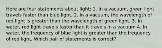 Here are four statements about light: 1. In a vacuum, green light travels faster than blue light. 2. In a vacuum, the wavelength of red light is <a href='https://www.questionai.com/knowledge/ktgHnBD4o3-greater-than' class='anchor-knowledge'>greater than</a> the wavelength of green light. 3. In water, red light travels faster than it travels in a vacuum 4. In water, the frequency of blue light is greater than the frequency of red light. Which pair of statements is correct?