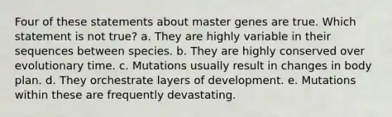 Four of these statements about master genes are true. Which statement is not true? a. They are highly variable in their sequences between species. b. They are highly conserved over evolutionary time. c. Mutations usually result in changes in body plan. d. They orchestrate layers of development. e. Mutations within these are frequently devastating.