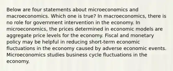 Below are four statements about microeconomics and macroeconomics. Which one is true? In macroeconomics, there is no role for government intervention in the economy. In microeconomics, the prices determined in economic models are aggregate price levels for the economy. Fiscal and monetary policy may be helpful in reducing short-term economic fluctuations in the economy caused by adverse economic events. Microeconomics studies business cycle fluctuations in the economy.