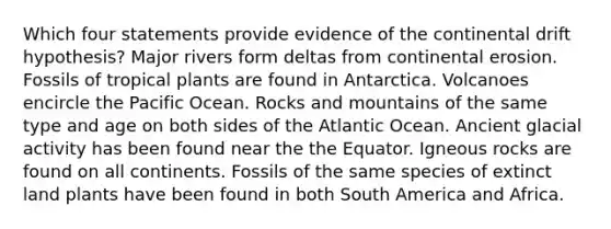 Which four statements provide evidence of the continental drift hypothesis? Major rivers form deltas from continental erosion. Fossils of tropical plants are found in Antarctica. Volcanoes encircle the Pacific Ocean. Rocks and mountains of the same type and age on both sides of the Atlantic Ocean. Ancient glacial activity has been found near the the Equator. Igneous rocks are found on all continents. Fossils of the same species of extinct land plants have been found in both South America and Africa.