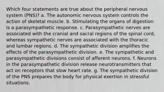 Which four statements are true about the peripheral nervous system (PNS)? a. The autonomic nervous system controls the action of skeletal muscle. b. Stimulating the organs of digestion is a parasympathetic response. c. Parasympathetic nerves are associated with the cranial and sacral regions of the spinal cord, whereas sympathetic nerves are associated with the thoracic and lumbar regions. d. The sympathetic division amplifies the effects of the parasympathetic division. e. The sympathetic and parasympathetic divisions consist of afferent neurons. f. Neurons in the parasympathetic division release neurotransmitters that act on receptors that slow heart rate. g. The sympathetic division of the PNS prepares the body for physical exertion in stressful situations.