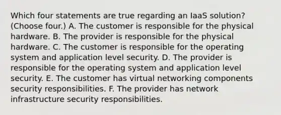 Which four statements are true regarding an IaaS solution? (Choose four.) A. The customer is responsible for the physical hardware. B. The provider is responsible for the physical hardware. C. The customer is responsible for the operating system and application level security. D. The provider is responsible for the operating system and application level security. E. The customer has virtual networking components security responsibilities. F. The provider has network infrastructure security responsibilities.