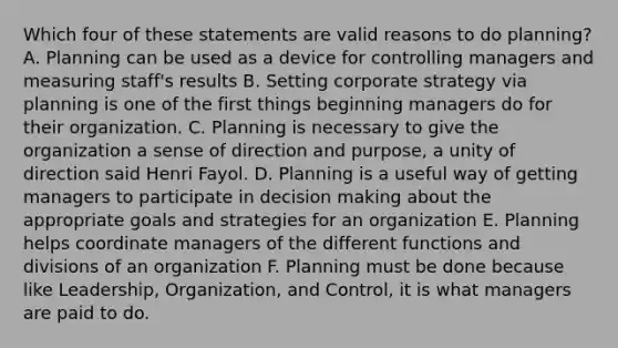 Which four of these statements are valid reasons to do planning? A. Planning can be used as a device for controlling managers and measuring staff's results B. Setting corporate strategy via planning is one of the first things beginning managers do for their organization. C. Planning is necessary to give the organization a sense of direction and purpose, a unity of direction said Henri Fayol. D. Planning is a useful way of getting managers to participate in decision making about the appropriate goals and strategies for an organization E. Planning helps coordinate managers of the different functions and divisions of an organization F. Planning must be done because like Leadership, Organization, and Control, it is what managers are paid to do.