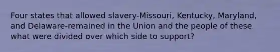 Four states that allowed slavery-Missouri, Kentucky, Maryland, and Delaware-remained in the Union and the people of these what were divided over which side to support?