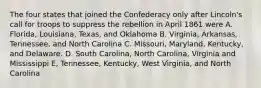 The four states that joined the Confederacy only after Lincoln's call for troops to suppress the rebellion in April 1861 were A. Florida, Louisiana, Texas, and Oklahoma B. Virginia, Arkansas, Tennessee, and North Carolina C. Missouri, Maryland, Kentucky, and Delaware. D. South Carolina, North Carolina, Virginia and Mississippi E, Tennessee, Kentucky, West Virginia, and North Carolina