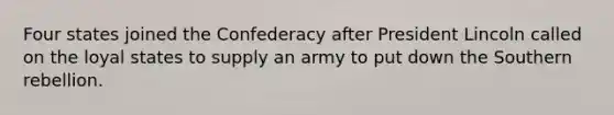 Four states joined the Confederacy after President Lincoln called on the loyal states to supply an army to put down the Southern rebellion.