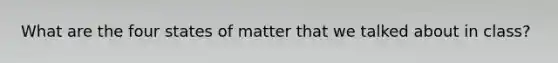 What are the four states of matter that we talked about in class?