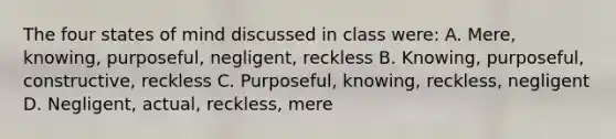 The four states of mind discussed in class were: A. Mere, knowing, purposeful, negligent, reckless B. Knowing, purposeful, constructive, reckless C. Purposeful, knowing, reckless, negligent D. Negligent, actual, reckless, mere