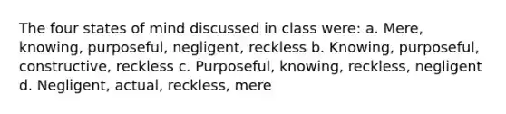 The four states of mind discussed in class were: a. Mere, knowing, purposeful, negligent, reckless b. Knowing, purposeful, constructive, reckless c. Purposeful, knowing, reckless, negligent d. Negligent, actual, reckless, mere