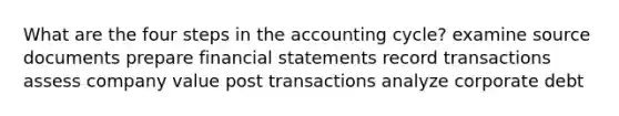 What are the four steps in the accounting cycle? examine source documents prepare financial statements record transactions assess company value post transactions analyze corporate debt