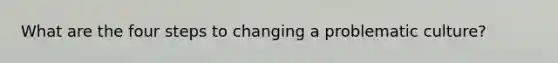 What are the four steps to changing a problematic culture?