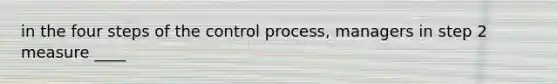 in the four steps of the control process, managers in step 2 measure ____